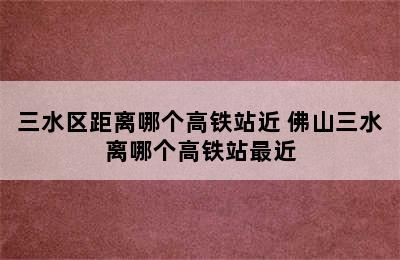 三水区距离哪个高铁站近 佛山三水离哪个高铁站最近